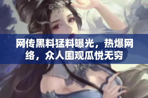 網(wǎng)傳黑料猛料曝光，熱爆網(wǎng)絡(luò)，眾人圍觀瓜悅無窮