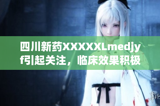 四川新藥XXXXXLmedjyf引起關(guān)注，臨床效果積極,在醫(yī)療領(lǐng)域有望取得突破