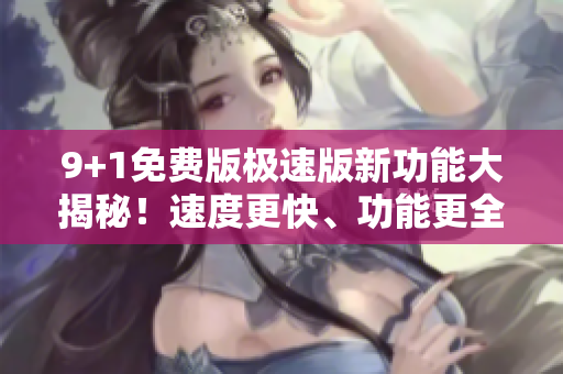9+1免費(fèi)版極速版新功能大揭秘！速度更快、功能更全、免費(fèi)體驗(yàn)火爆上線(xiàn)