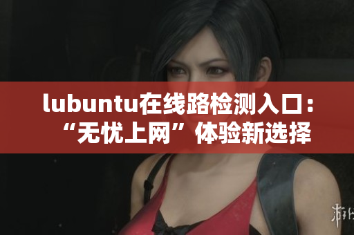 lubuntu在線路檢測入口：“無憂上網(wǎng)”體驗(yàn)新選擇