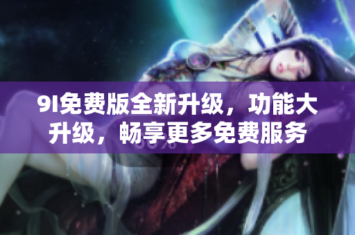 9I免費(fèi)版全新升級(jí)，功能大升級(jí)，暢享更多免費(fèi)服務(wù)