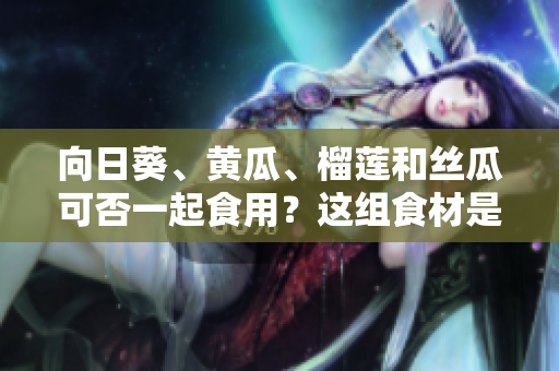 向日葵、黃瓜、榴蓮和絲瓜可否一起食用？這組食材是否適合搭配？