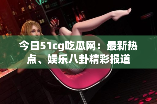 今日51cg吃瓜網(wǎng)：最新熱點(diǎn)、娛樂(lè)八卦精彩報(bào)道
