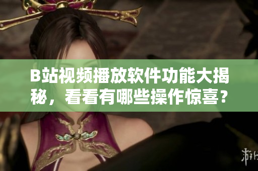 B站視頻播放軟件功能大揭秘，看看有哪些操作驚喜？