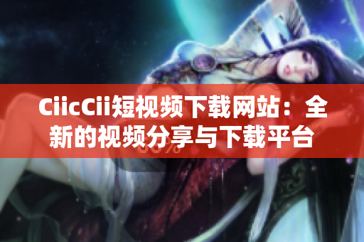 CiicCii短視頻下載網(wǎng)站：全新的視頻分享與下載平臺