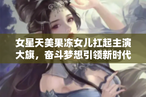 女星天美果凍女兒扛起主演大旗，奮斗夢想引領(lǐng)新時代，演藝事業(yè)路越走越寬廣