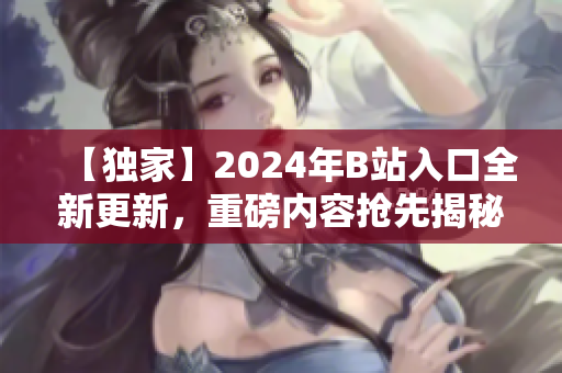 【獨(dú)家】2024年B站入口全新更新，重磅內(nèi)容搶先揭秘