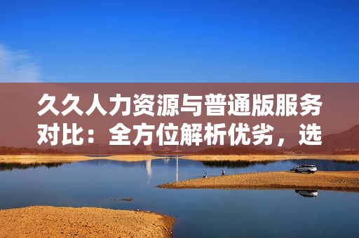 久久人力資源與普通版服務(wù)對比：全方位解析優(yōu)劣，選擇更適合您的招聘解決方案
