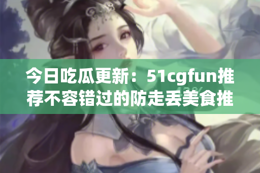 今日吃瓜更新：51cgfun推薦不容錯(cuò)過的防走丟美食推薦