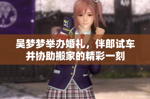 吳夢夢舉辦婚禮，伴郎試車并協(xié)助搬家的精彩一刻