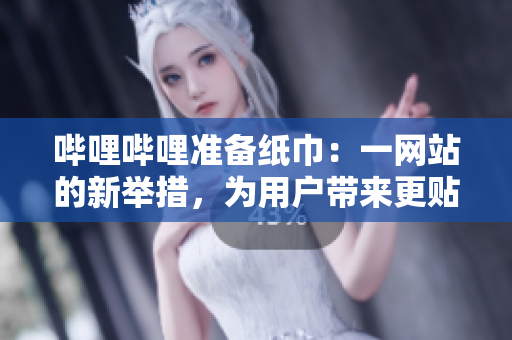 嗶哩嗶哩準備紙巾：一網(wǎng)站的新舉措，為用戶帶來更貼心的服務