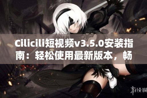 Cilicili短視頻v3.5.0安裝指南：輕松使用最新版本，暢享精彩內(nèi)容