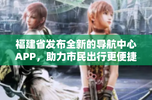 福建省發(fā)布全新的導航中心APP，助力市民出行更便捷
