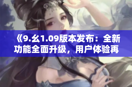《9.幺1.09版本發(fā)布：全新功能全面升級(jí)，用戶體驗(yàn)再度提升》