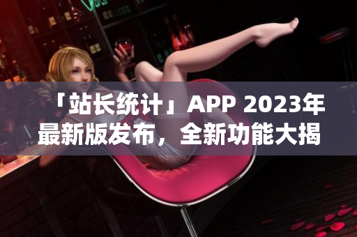 「站長統(tǒng)計」APP 2023年最新版發(fā)布，全新功能大揭秘