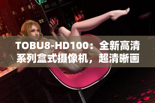 TOBU8-HD100：全新高清系列盒式攝像機，超清晰畫質(zhì)呈現(xiàn)生動細(xì)節(jié)