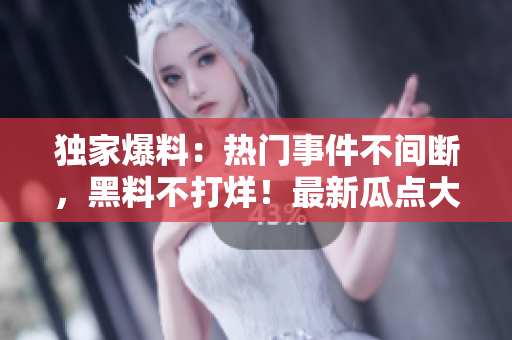 獨(dú)家爆料：熱門(mén)事件不間斷，黑料不打烊！最新瓜點(diǎn)大揭秘