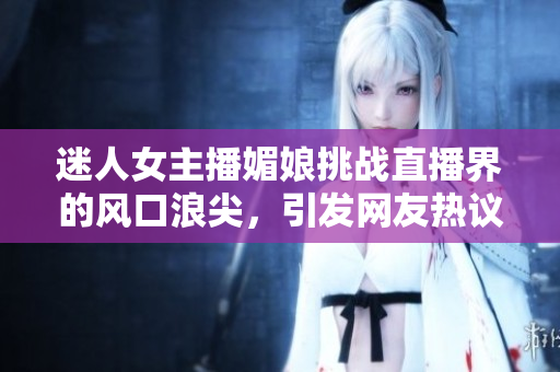迷人女主播媚娘挑戰(zhàn)直播界的風(fēng)口浪尖，引發(fā)網(wǎng)友熱議！