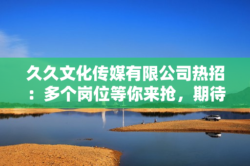 久久文化傳媒有限公司熱招：多個崗位等你來搶，期待您的加入！