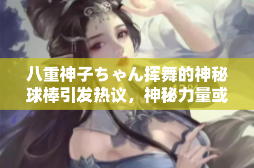 八重神子ちゃん揮舞的神秘球棒引發(fā)熱議，神秘力量或許隱藏其中