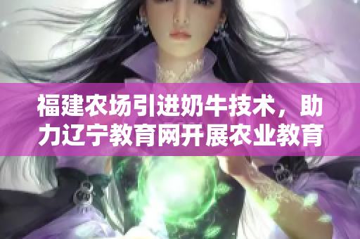 福建農(nóng)場引進奶牛技術，助力遼寧教育網(wǎng)開展農(nóng)業(yè)教育計劃