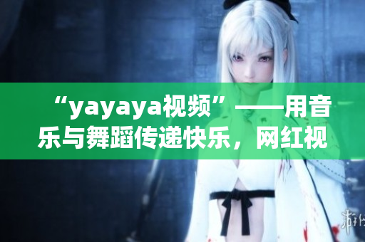 “yayaya視頻”——用音樂與舞蹈傳遞快樂，網(wǎng)紅視頻平臺的新寵兒