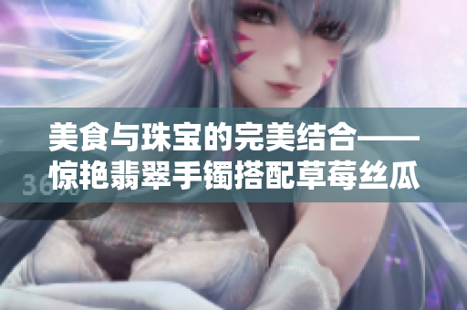 美食與珠寶的完美結(jié)合——驚艷翡翠手鐲搭配草莓絲瓜芭樂鴨脖