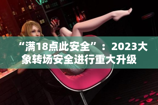 “滿18點(diǎn)此安全”：2023大象轉(zhuǎn)場(chǎng)安全進(jìn)行重大升級(jí)