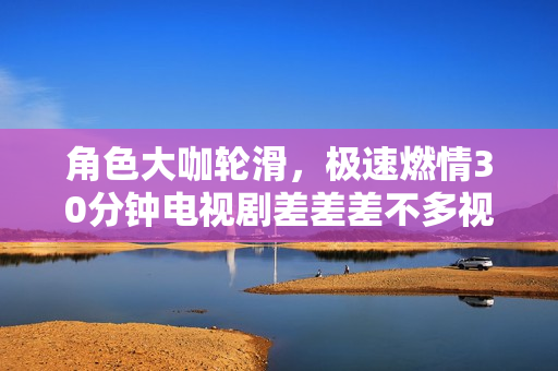 角色大咖輪滑，極速燃情30分鐘電視劇差差差不多視頻　