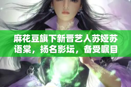 麻花豆旗下新晉藝人蘇婭蘇語棠，揚名影壇，備受矚目。