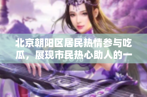 北京朝陽(yáng)區(qū)居民熱情參與吃瓜，展現(xiàn)市民熱心助人的一面
