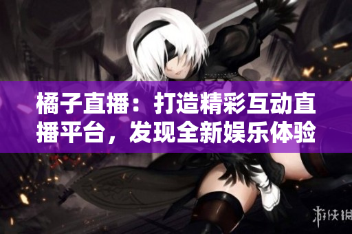 橘子直播：打造精彩互動(dòng)直播平臺(tái)，發(fā)現(xiàn)全新娛樂(lè)體驗(yàn)