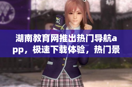 湖南教育網(wǎng)推出熱門導(dǎo)航app，極速下載體驗(yàn)，熱門景點(diǎn)一鍵查看
