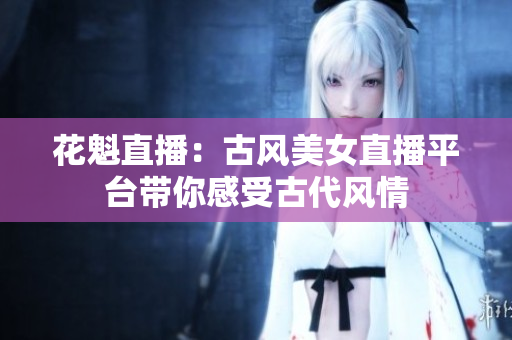 花魁直播：古風(fēng)美女直播平臺(tái)帶你感受古代風(fēng)情