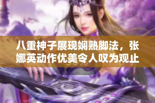 八重神子展現(xiàn)嫻熟腳法，張娜英動作優(yōu)美令人嘆為觀止