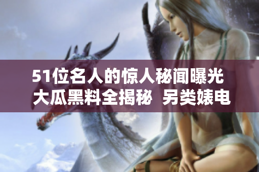 51位名人的驚人秘聞曝光  大瓜黑料全揭秘  另類婊電磁爐引發(fā)關注
