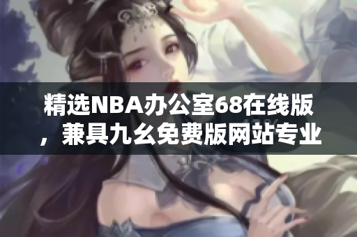 精選NBA辦公室68在線版，兼具九幺免費(fèi)版網(wǎng)站專業(yè)特色