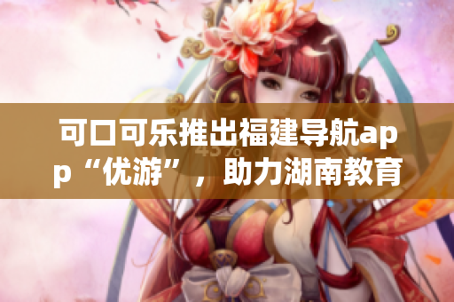 可口可樂推出福建導航app“優(yōu)游”，助力湖南教育領域！