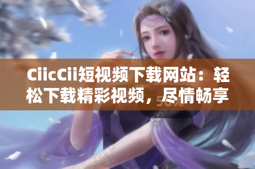 CiicCii短視頻下載網(wǎng)站：輕松下載精彩視頻，盡情暢享優(yōu)質(zhì)內(nèi)容