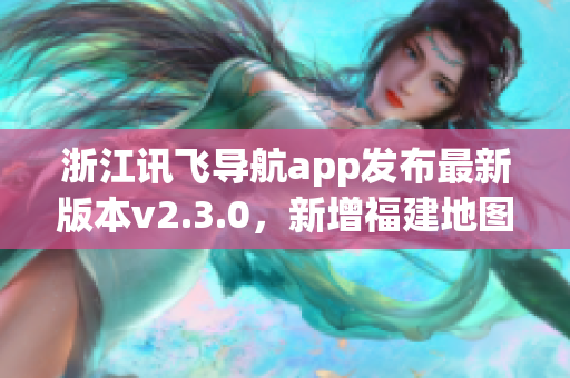 浙江訊飛導(dǎo)航app發(fā)布最新版本v2.3.0，新增福建地圖導(dǎo)航功能