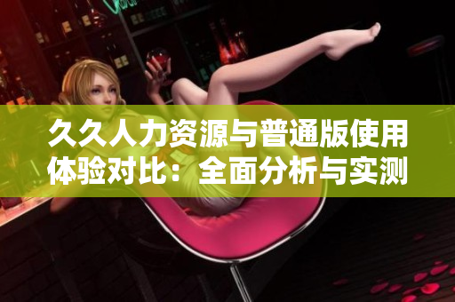 久久人力資源與普通版使用體驗對比：全面分析與實測對比，全方位了解特色差異