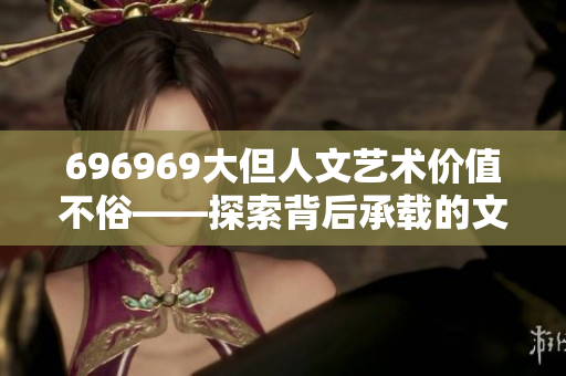 696969大但人文藝術(shù)價值不俗——探索背后承載的文化魅力