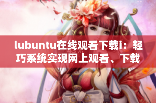 lubuntu在線觀看下載i：輕巧系統(tǒng)實(shí)現(xiàn)網(wǎng)上觀看、下載的獨(dú)特功能