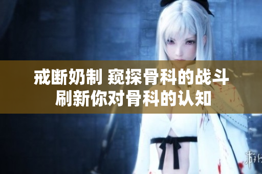 戒斷奶制 窺探骨科的戰(zhàn)斗 刷新你對骨科的認(rèn)知