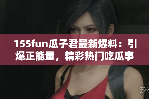 155fun瓜子君最新爆料：引爆正能量，精彩熱門(mén)吃瓜事件！