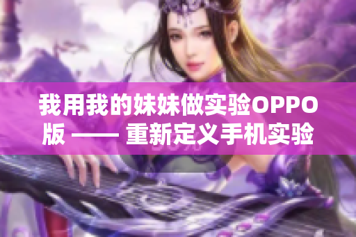 我用我的妹妹做實(shí)驗(yàn)OPPO版 —— 重新定義手機(jī)實(shí)驗(yàn)體驗(yàn)，從妹妹的角度出發(fā)
