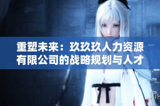 重塑未來：玖玖玖人力資源有限公司的戰(zhàn)略規(guī)劃與人才培養(yǎng)