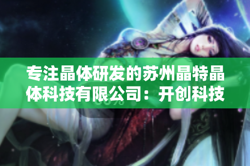 專注晶體研發(fā)的蘇州晶特晶體科技有限公司：開創(chuàng)科技創(chuàng)新新局面