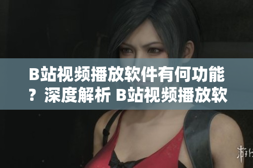 B站視頻播放軟件有何功能？深度解析 B站視頻播放軟件功能對比