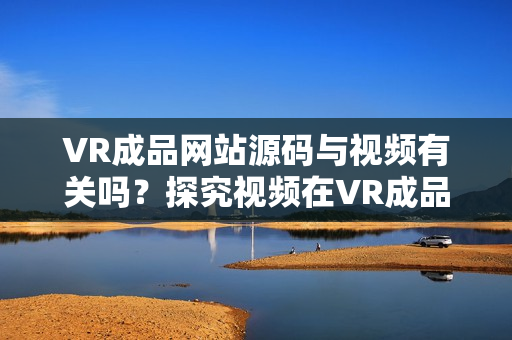 VR成品網(wǎng)站源碼與視頻有關(guān)嗎？探究視頻在VR成品網(wǎng)站源碼中的作用